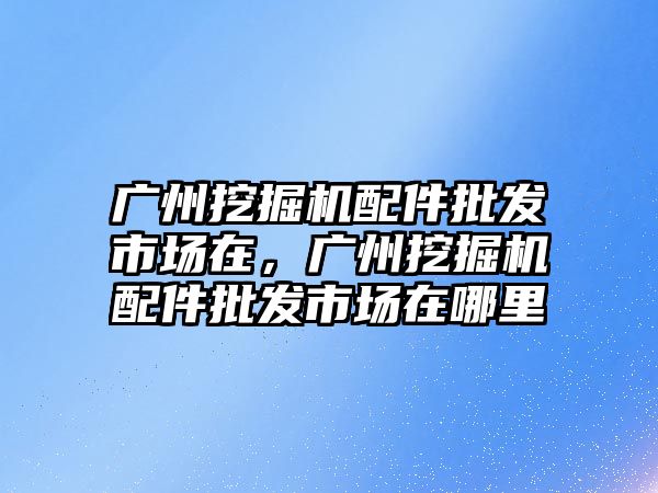 廣州挖掘機配件批發市場在，廣州挖掘機配件批發市場在哪里