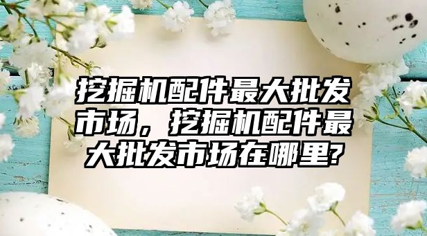 挖掘機配件最大批發市場，挖掘機配件最大批發市場在哪里?