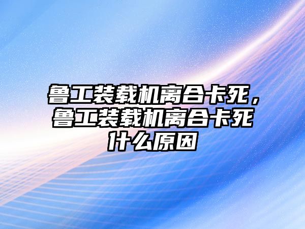 魯工裝載機(jī)離合卡死，魯工裝載機(jī)離合卡死什么原因