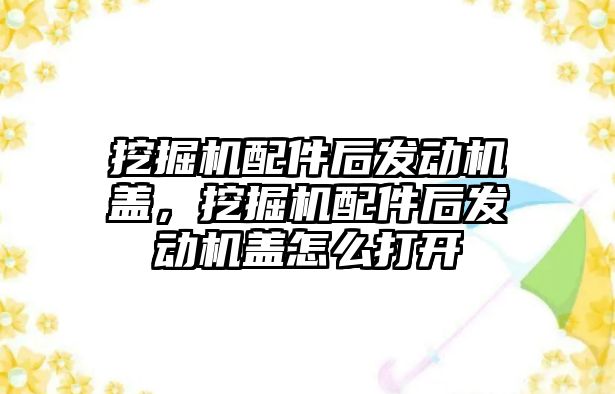 挖掘機配件后發動機蓋，挖掘機配件后發動機蓋怎么打開