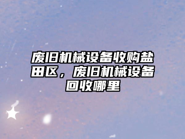 廢舊機械設備收購鹽田區，廢舊機械設備回收哪里