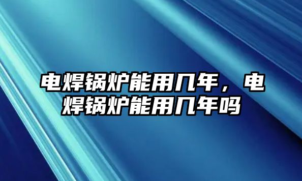 電焊鍋爐能用幾年，電焊鍋爐能用幾年嗎