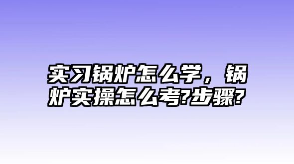 實習鍋爐怎么學，鍋爐實操怎么考?步驟?