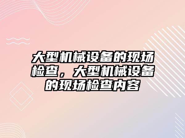 大型機械設備的現場檢查，大型機械設備的現場檢查內容