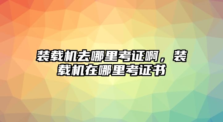 裝載機去哪里考證啊，裝載機在哪里考證書