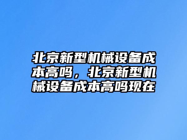 北京新型機械設(shè)備成本高嗎，北京新型機械設(shè)備成本高嗎現(xiàn)在