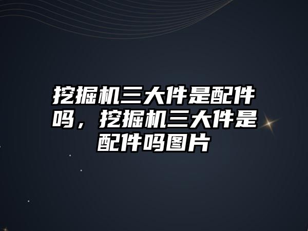 挖掘機三大件是配件嗎，挖掘機三大件是配件嗎圖片