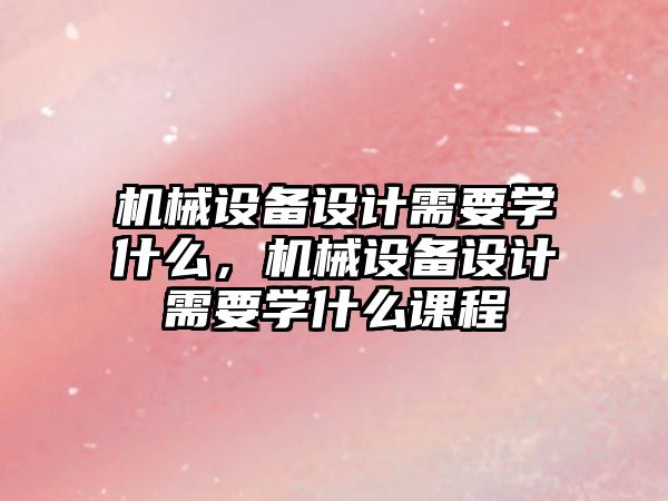 機械設備設計需要學什么，機械設備設計需要學什么課程