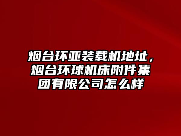 煙臺環亞裝載機地址，煙臺環球機床附件集團有限公司怎么樣