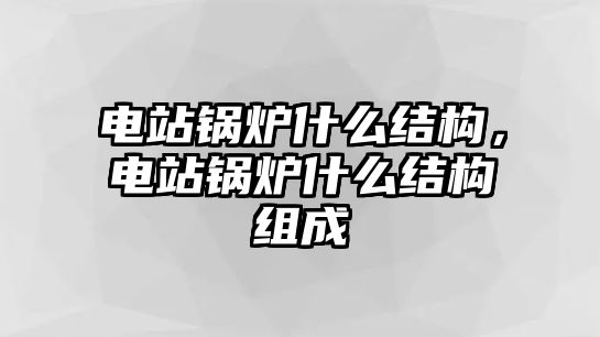 電站鍋爐什么結(jié)構(gòu)，電站鍋爐什么結(jié)構(gòu)組成