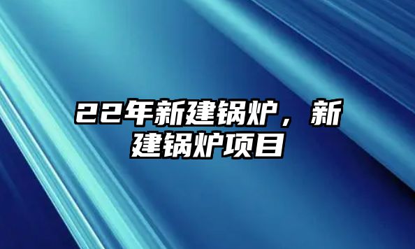 22年新建鍋爐，新建鍋爐項目