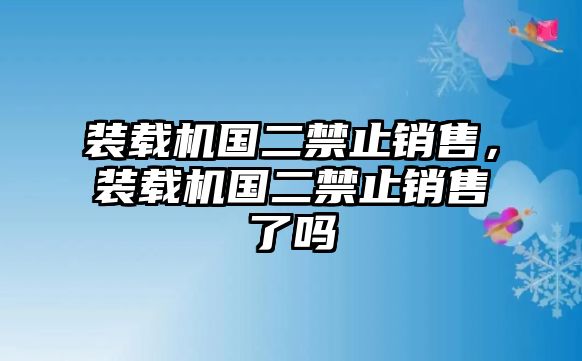 裝載機(jī)國(guó)二禁止銷(xiāo)售，裝載機(jī)國(guó)二禁止銷(xiāo)售了嗎