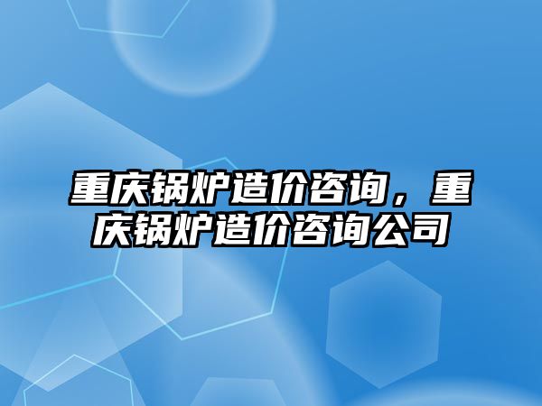 重慶鍋爐造價(jià)咨詢，重慶鍋爐造價(jià)咨詢公司