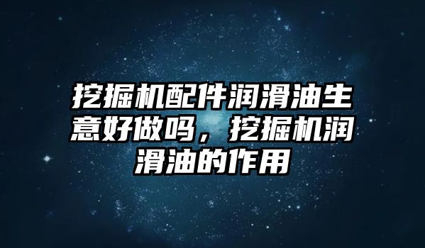 挖掘機配件潤滑油生意好做嗎，挖掘機潤滑油的作用