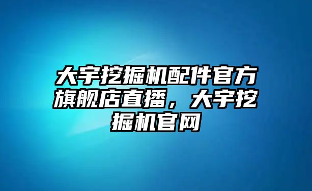 大宇挖掘機(jī)配件官方旗艦店直播，大宇挖掘機(jī)官網(wǎng)