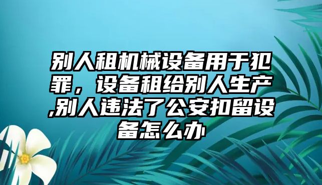 別人租機械設備用于犯罪，設備租給別人生產,別人違法了公安扣留設備怎么辦