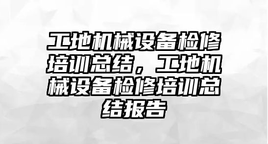 工地機械設(shè)備檢修培訓(xùn)總結(jié)，工地機械設(shè)備檢修培訓(xùn)總結(jié)報告