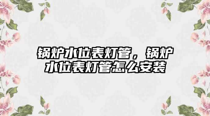 鍋爐水位表燈管，鍋爐水位表燈管怎么安裝