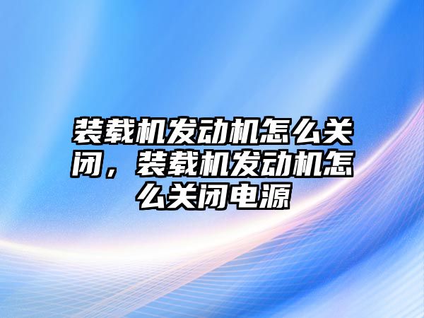 裝載機發動機怎么關閉，裝載機發動機怎么關閉電源