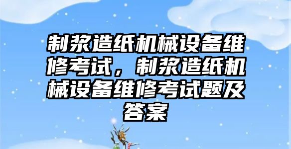 制漿造紙機(jī)械設(shè)備維修考試，制漿造紙機(jī)械設(shè)備維修考試題及答案