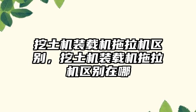 挖土機(jī)裝載機(jī)拖拉機(jī)區(qū)別，挖土機(jī)裝載機(jī)拖拉機(jī)區(qū)別在哪