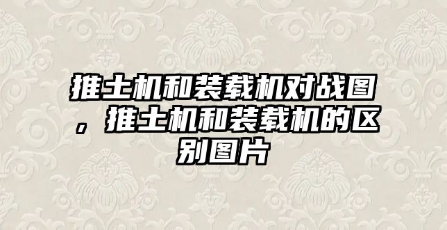 推土機和裝載機對戰圖，推土機和裝載機的區別圖片