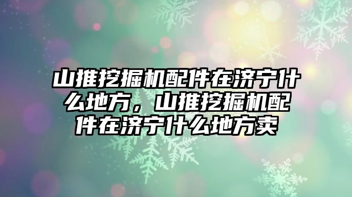 山推挖掘機配件在濟寧什么地方，山推挖掘機配件在濟寧什么地方賣