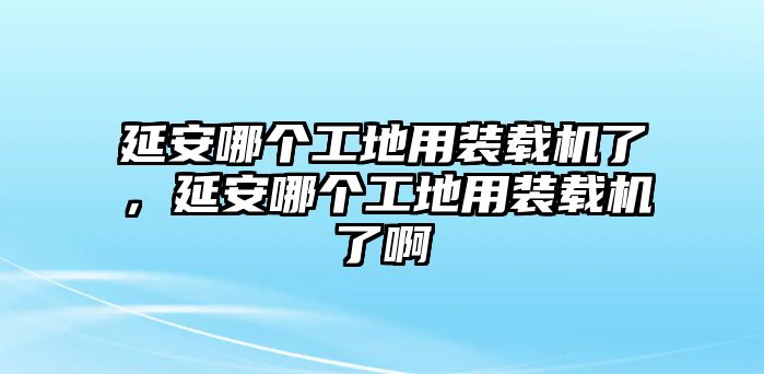 延安哪個工地用裝載機了，延安哪個工地用裝載機了啊