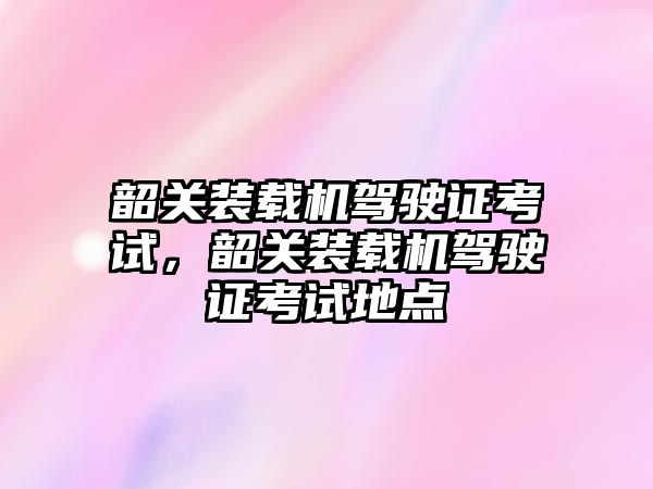 韶關裝載機駕駛證考試，韶關裝載機駕駛證考試地點