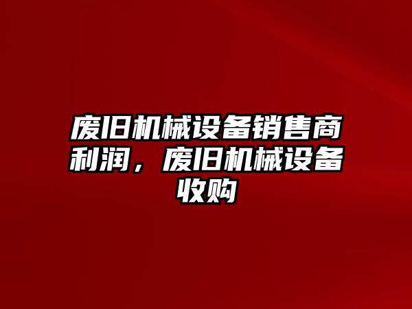 廢舊機械設(shè)備銷售商利潤，廢舊機械設(shè)備收購