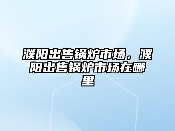 濮陽出售鍋爐市場，濮陽出售鍋爐市場在哪里