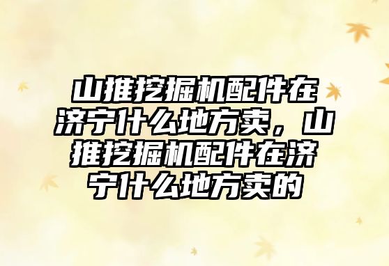 山推挖掘機配件在濟寧什么地方賣，山推挖掘機配件在濟寧什么地方賣的