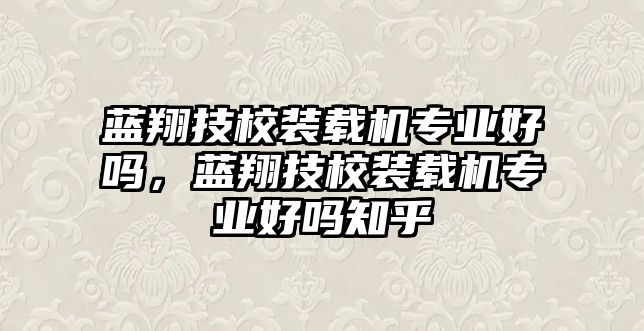 藍(lán)翔技校裝載機(jī)專業(yè)好嗎，藍(lán)翔技校裝載機(jī)專業(yè)好嗎知乎