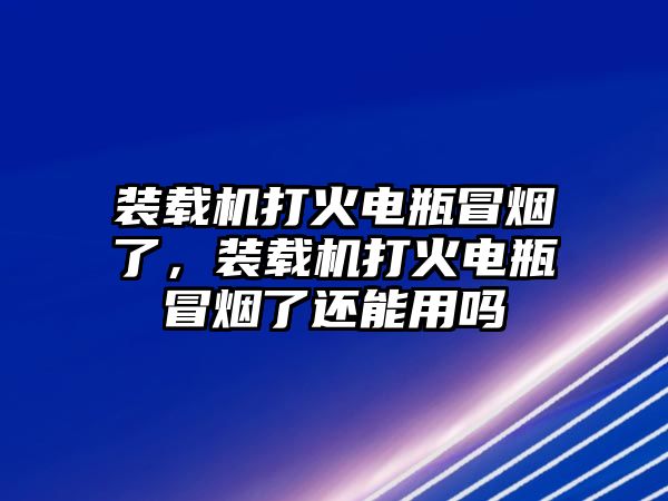 裝載機打火電瓶冒煙了，裝載機打火電瓶冒煙了還能用嗎