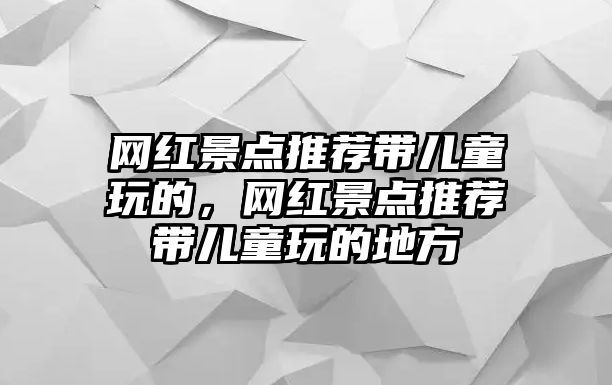 網(wǎng)紅景點(diǎn)推薦帶兒童玩的，網(wǎng)紅景點(diǎn)推薦帶兒童玩的地方