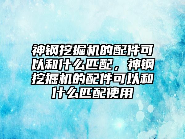 神鋼挖掘機(jī)的配件可以和什么匹配，神鋼挖掘機(jī)的配件可以和什么匹配使用