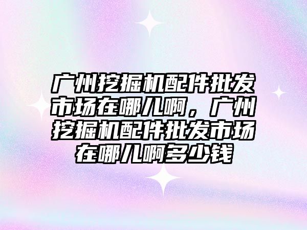 廣州挖掘機配件批發市場在哪兒啊，廣州挖掘機配件批發市場在哪兒啊多少錢