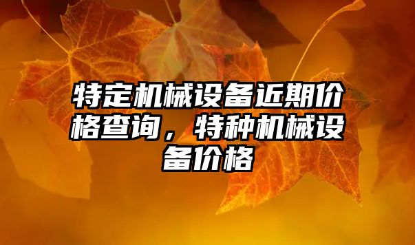 特定機械設(shè)備近期價格查詢，特種機械設(shè)備價格