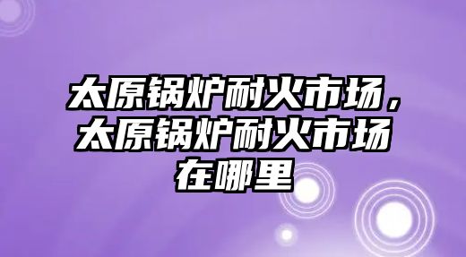 太原鍋爐耐火市場，太原鍋爐耐火市場在哪里