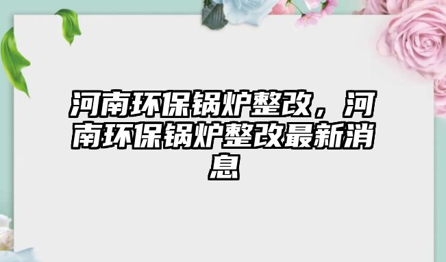 河南環保鍋爐整改，河南環保鍋爐整改最新消息