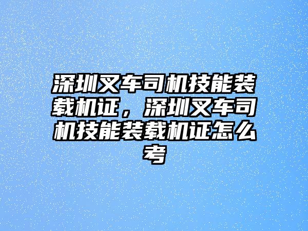 深圳叉車司機技能裝載機證，深圳叉車司機技能裝載機證怎么考