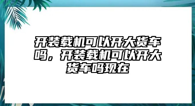 開(kāi)裝載機(jī)可以開(kāi)大貨車嗎，開(kāi)裝載機(jī)可以開(kāi)大貨車嗎現(xiàn)在