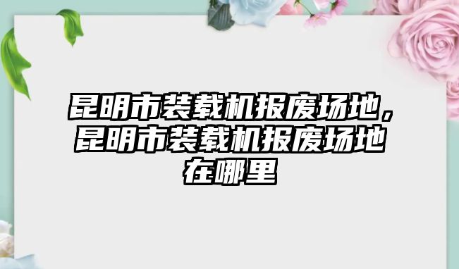 昆明市裝載機(jī)報(bào)廢場(chǎng)地，昆明市裝載機(jī)報(bào)廢場(chǎng)地在哪里