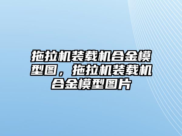 拖拉機裝載機合金模型圖，拖拉機裝載機合金模型圖片