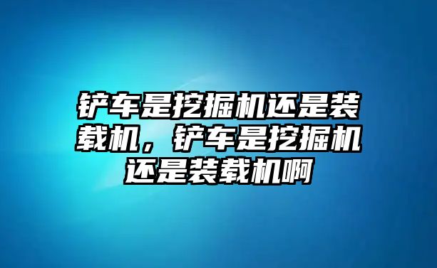 鏟車是挖掘機還是裝載機，鏟車是挖掘機還是裝載機啊