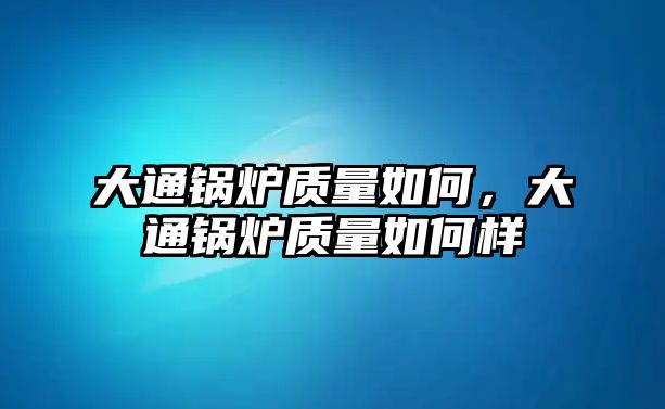 大通鍋爐質(zhì)量如何，大通鍋爐質(zhì)量如何樣