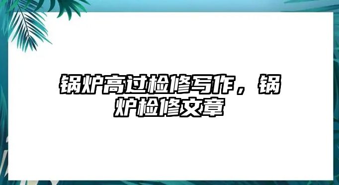 鍋爐高過檢修寫作，鍋爐檢修文章