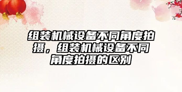 組裝機械設(shè)備不同角度拍攝，組裝機械設(shè)備不同角度拍攝的區(qū)別