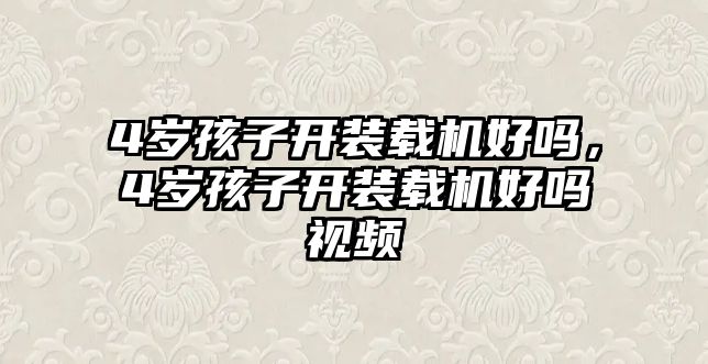 4歲孩子開(kāi)裝載機(jī)好嗎，4歲孩子開(kāi)裝載機(jī)好嗎視頻