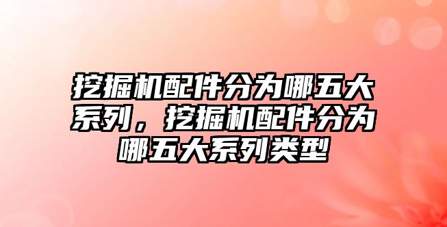 挖掘機配件分為哪五大系列，挖掘機配件分為哪五大系列類型